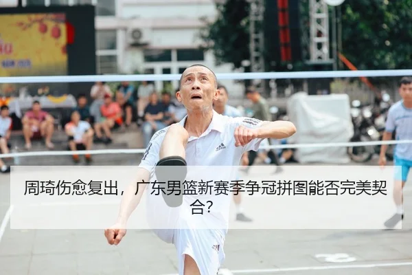 周琦伤愈复出，广东男篮新赛季争冠拼图能否完美契合？